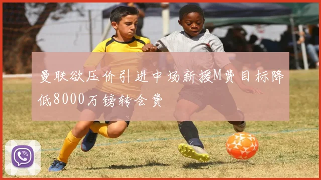 曼联欲压价引进中场新援M费目标降低8000万镑转会费