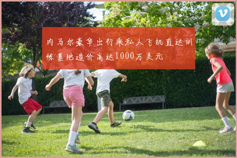 内马尔豪华出行乘私人飞机直达训练基地造价高达1000万美元