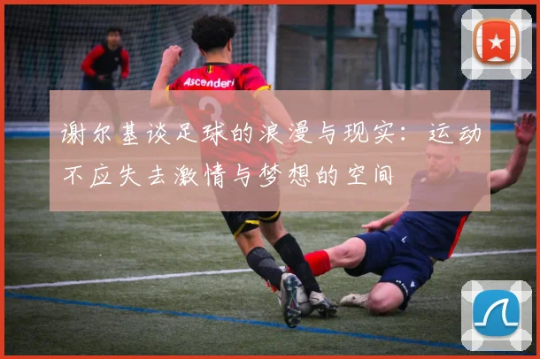 谢尔基谈足球的浪漫与现实：运动不应失去激情与梦想的空间
