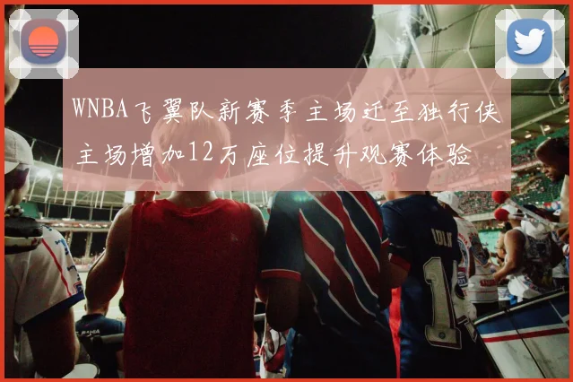 WNBA飞翼队新赛季主场迁至独行侠主场增加12万座位提升观赛体验