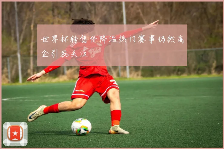 世界杯转售价降温热门赛事仍然高企引发关注