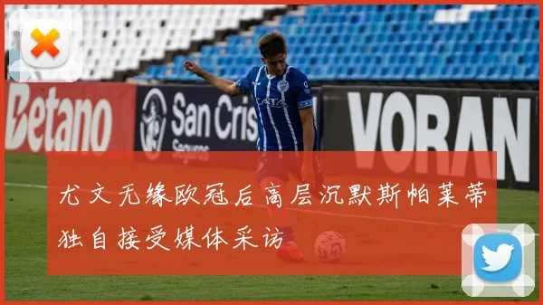尤文无缘欧冠后高层沉默斯帕莱蒂独自接受媒体采访