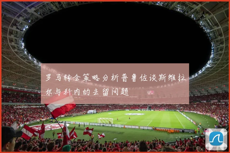 罗马转会策略分析普鲁佐谈斯维拉尔与科内的去留问题