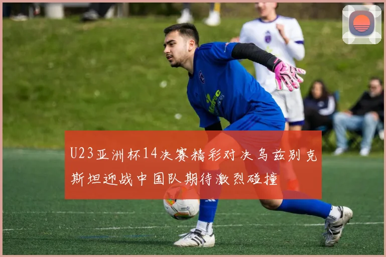 U23亚洲杯14决赛精彩对决乌兹别克斯坦迎战中国队期待激烈碰撞