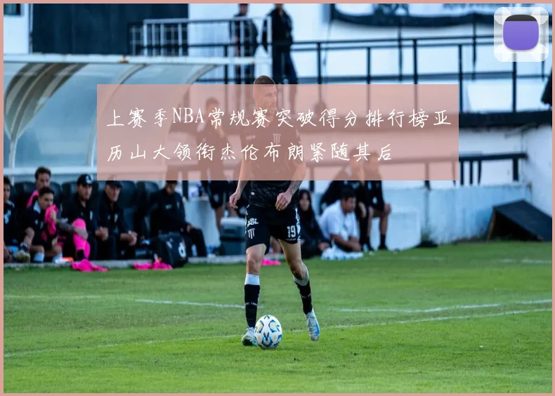 上赛季NBA常规赛突破得分排行榜亚历山大领衔杰伦布朗紧随其后
